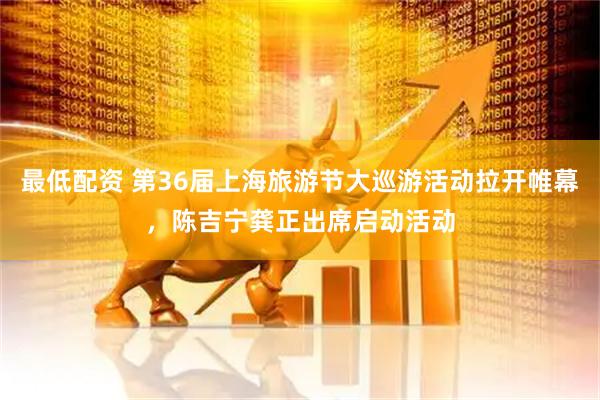 最低配资 第36届上海旅游节大巡游活动拉开帷幕，陈吉宁龚正出席启动活动