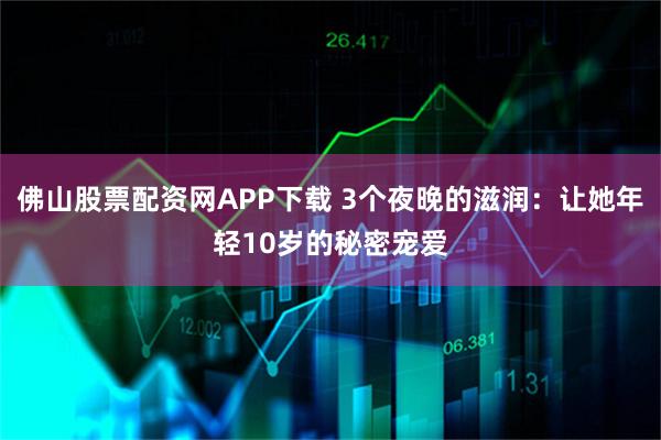 佛山股票配资网APP下载 3个夜晚的滋润：让她年轻10岁的秘密宠爱