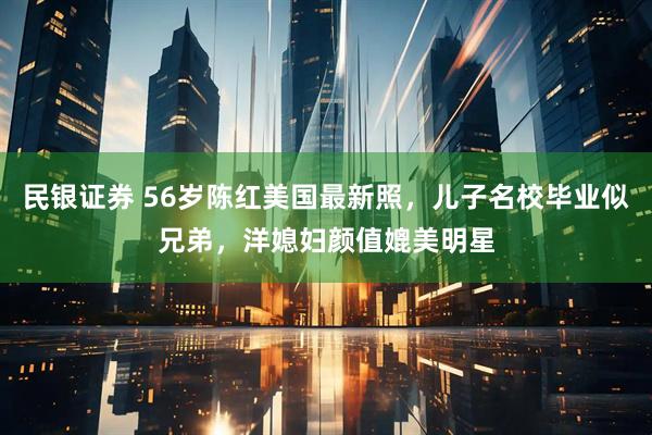 民银证券 56岁陈红美国最新照，儿子名校毕业似兄弟，洋媳妇颜值媲美明星