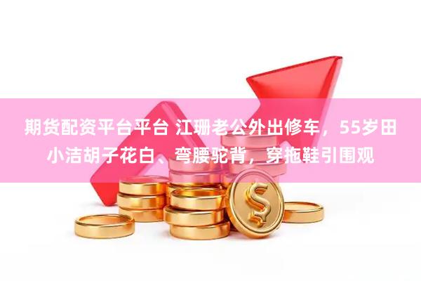 期货配资平台平台 江珊老公外出修车，55岁田小洁胡子花白、弯腰驼背，穿拖鞋引围观