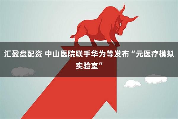 汇盈盘配资 中山医院联手华为等发布“元医疗模拟实验室”