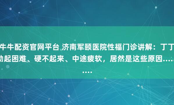 牛牛配资官网平台 济南军颐医院性福门诊讲解：丁丁勃起困难、硬不起来、中途疲软，居然是这些原因......