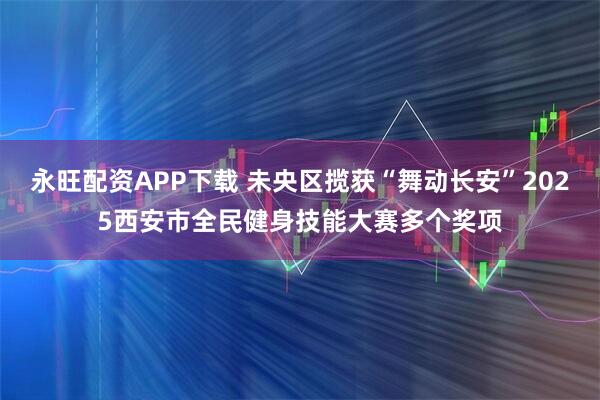 永旺配资APP下载 未央区揽获“舞动长安”2025西安市全民健身技能大赛多个奖项