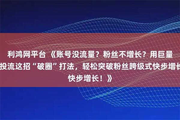 利鸿网平台 《账号没流量？粉丝不增长？用巨量千川投流这招“破圈”打法，轻松突破粉丝跨级式快步增长！》