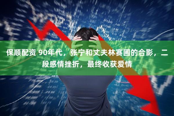 保顺配资 90年代，张宁和丈夫林赛圃的合影，二段感情挫折，最终收获爱情
