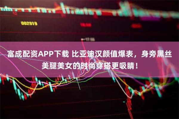 富成配资APP下载 比亚迪汉颜值爆表，身旁黑丝美腿美女的时尚穿搭更吸睛！