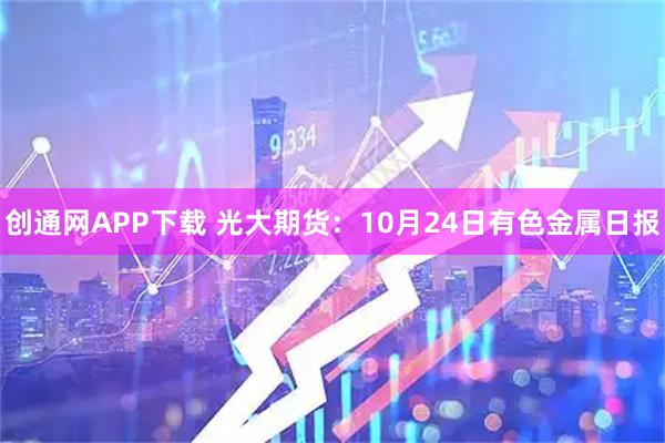 创通网APP下载 光大期货：10月24日有色金属日报