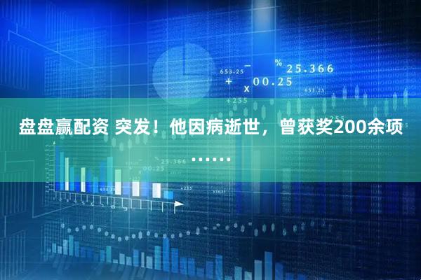 盘盘赢配资 突发！他因病逝世，曾获奖200余项……