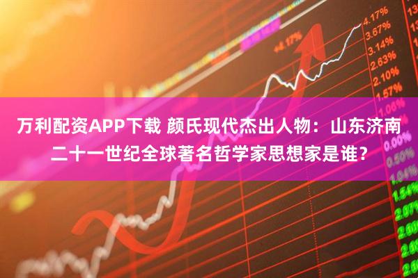 万利配资APP下载 颜氏现代杰出人物：山东济南二十一世纪全球著名哲学家思想家是谁？