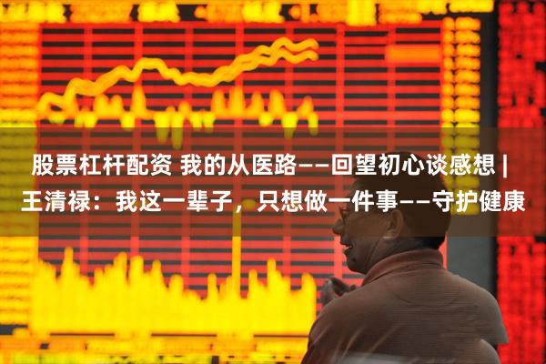 股票杠杆配资 我的从医路——回望初心谈感想 | 王清禄：我这一辈子，只想做一件事——守护健康