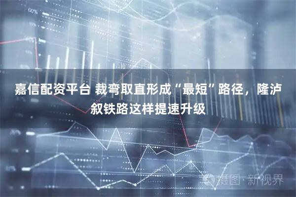 嘉信配资平台 裁弯取直形成“最短”路径，隆泸叙铁路这样提速升级