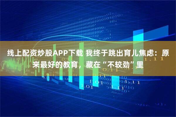 线上配资炒股APP下载 我终于跳出育儿焦虑：原来最好的教育，藏在“不较劲”里