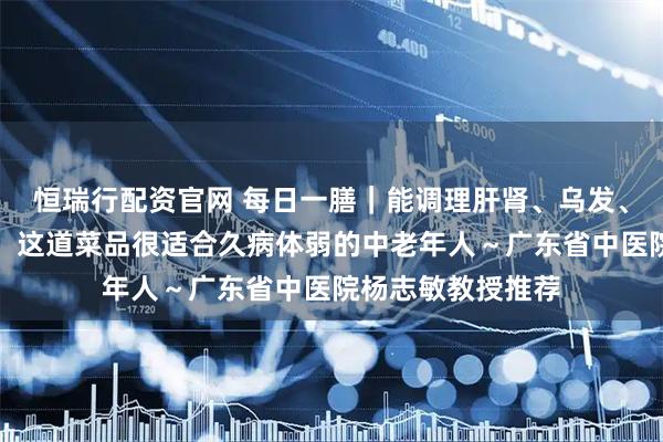 恒瑞行配资官网 每日一膳｜能调理肝肾、乌发、养颜与强筋壮骨，这道菜品很适合久病体弱的中老年人～广东省中医院杨志敏教授推荐