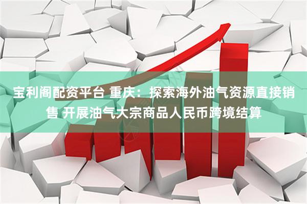 宝利阁配资平台 重庆：探索海外油气资源直接销售 开展油气大宗商品人民币跨境结算