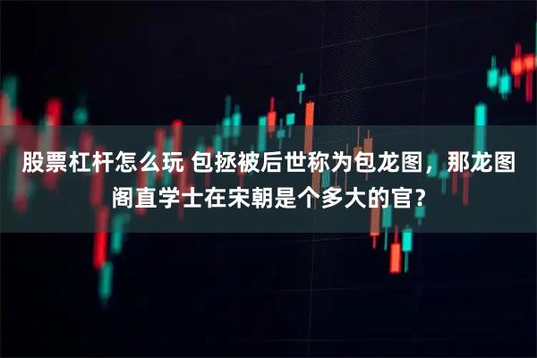 股票杠杆怎么玩 包拯被后世称为包龙图，那龙图阁直学士在宋朝是个多大的官？