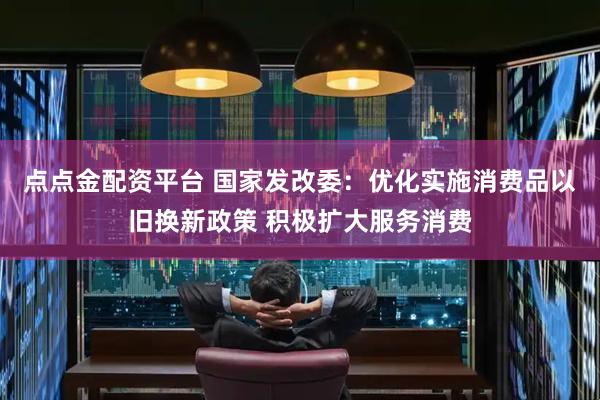 点点金配资平台 国家发改委：优化实施消费品以旧换新政策 积极扩大服务消费