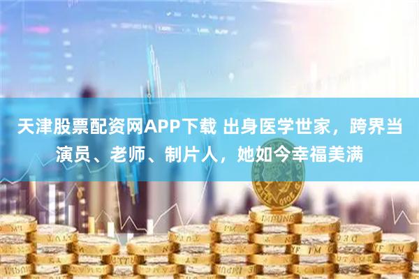 天津股票配资网APP下载 出身医学世家，跨界当演员、老师、制片人，她如今幸福美满