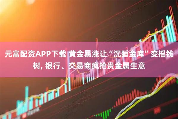 元富配资APP下载 黄金暴涨让“沉睡金库”变摇钱树, 银行、交易商疯抢贵金属生意