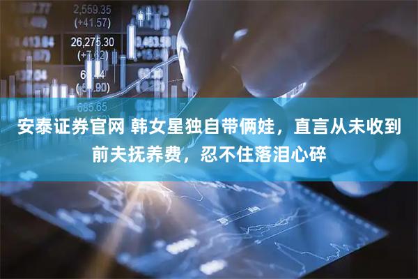 安泰证券官网 韩女星独自带俩娃，直言从未收到前夫抚养费，忍不住落泪心碎