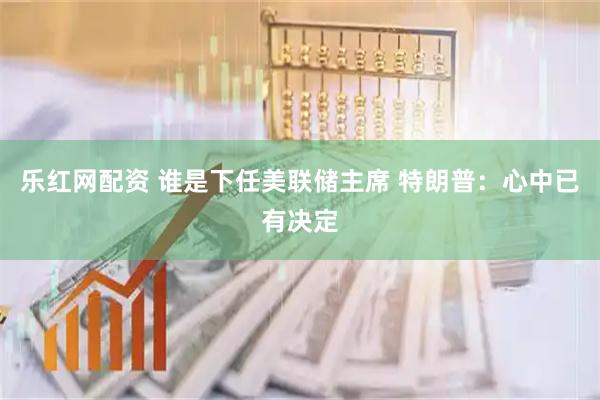 乐红网配资 谁是下任美联储主席 特朗普：心中已有决定