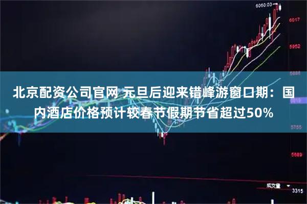 北京配资公司官网 元旦后迎来错峰游窗口期：国内酒店价格预计较春节假期节省超过50%