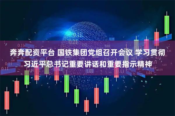 奔奔配资平台 国铁集团党组召开会议 学习贯彻习近平总书记重要讲话和重要指示精神