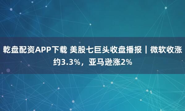 乾盘配资APP下载 美股七巨头收盘播报｜微软收涨约3.3%，亚马逊涨2%
