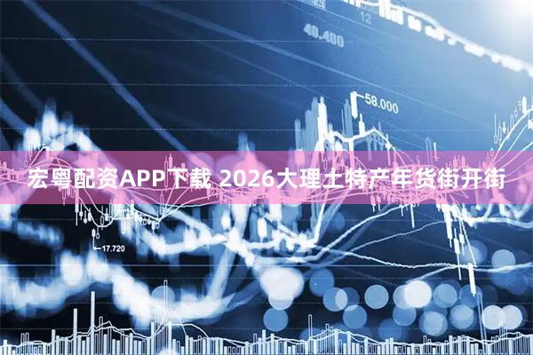 宏粤配资APP下载 2026大理土特产年货街开街