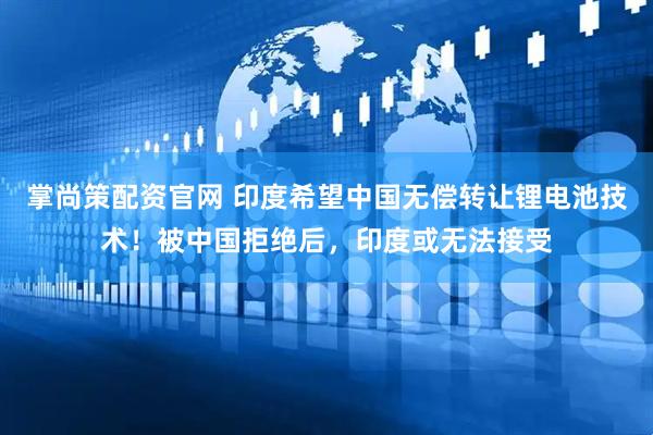 掌尚策配资官网 印度希望中国无偿转让锂电池技术！被中国拒绝后，印度或无法接受