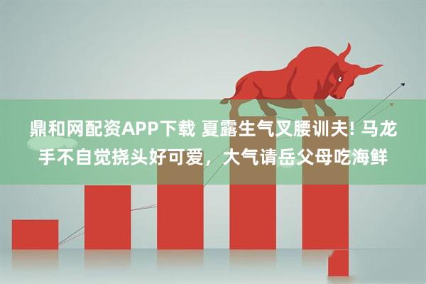 鼎和网配资APP下载 夏露生气叉腰训夫! 马龙手不自觉挠头好可爱，大气请岳父母吃海鲜