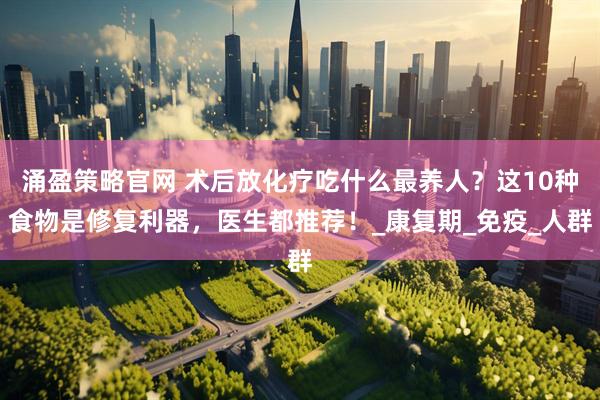 涌盈策略官网 术后放化疗吃什么最养人？这10种食物是修复利器，医生都推荐！_康复期_免疫_人群