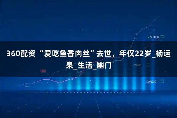 360配资 “爱吃鱼香肉丝”去世，年仅22岁_杨运泉_生活_幽门