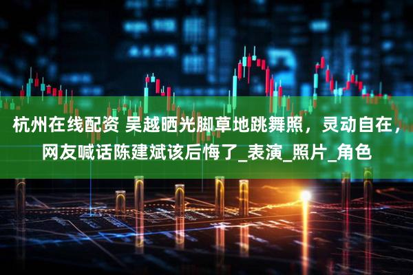 杭州在线配资 吴越晒光脚草地跳舞照，灵动自在，网友喊话陈建斌该后悔了_表演_照片_角色