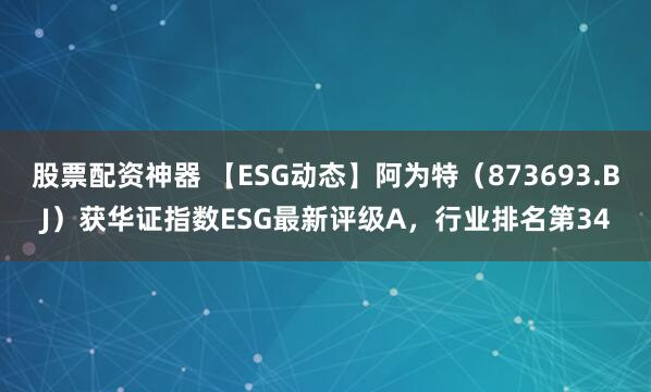 股票配资神器 【ESG动态】阿为特（873693.BJ）获华证指数ESG最新评级A，行业排名第34