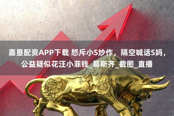 嘉垦配资APP下载 怒斥小S炒作，隔空喊话S妈，公益疑似花汪小菲钱_葛斯齐_截图_直播