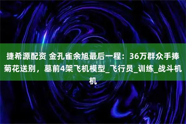 捷希源配资 金孔雀余旭最后一程：36万群众手捧菊花送别，墓前4架飞机模型_飞行员_训练_战斗机