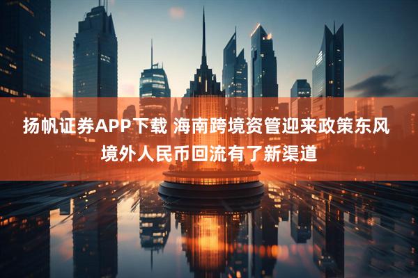 扬帆证券APP下载 海南跨境资管迎来政策东风 境外人民币回流有了新渠道