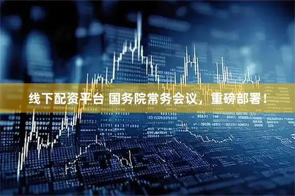 线下配资平台 国务院常务会议，重磅部署！