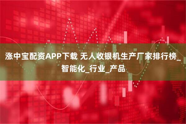 涨中宝配资APP下载 无人收银机生产厂家排行榜_智能化_行业_产品