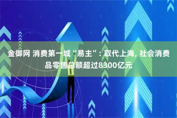 金御网 消费第一城“易主”: 取代上海, 社会消费品零售总额超过8300亿元