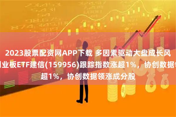 2023股票配资网APP下载 多因素驱动大盘成长风格占优，创业板ETF建信(159956)跟踪指数涨超1%，协创数据领涨成分股