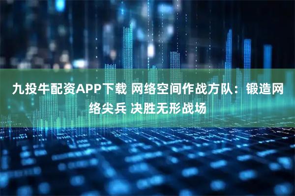 九投牛配资APP下载 网络空间作战方队：锻造网络尖兵 决胜无形战场