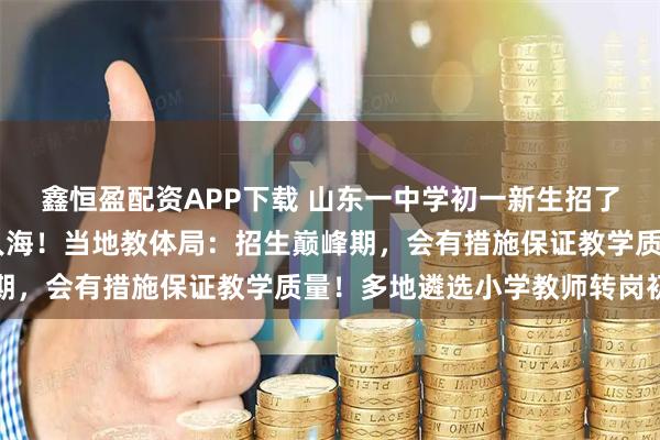 鑫恒盈配资APP下载 山东一中学初一新生招了94个班，放学时人山人海！当地教体局：招生巅峰期，会有措施保证教学质量！多地遴选小学教师转岗初中