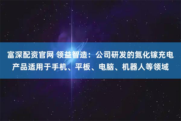 富深配资官网 领益智造：公司研发的氮化镓充电产品适用于手机、平板、电脑、机器人等领域